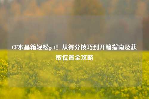 CF水晶箱轻松get!从得分技巧到开箱指南及获取位置全攻略