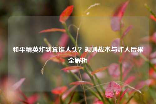 和平精英炸到算谁人头?规则战术与炸人后果全解析