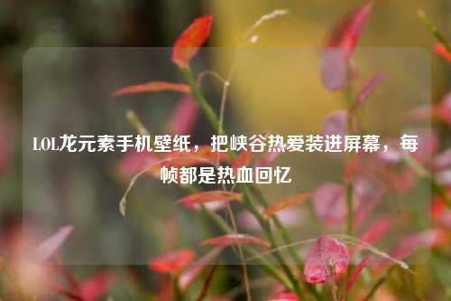 LOL龙元素手机壁纸,把峡谷热爱装进屏幕,每帧都是热血回忆