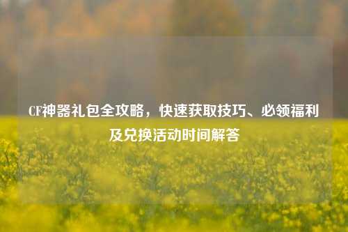 CF神器礼包全攻略,快速获取技巧、必领福利及兑换活动时间解答