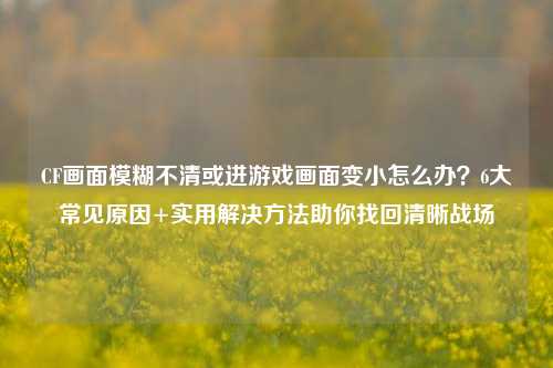 CF画面模糊不清或进游戏画面变小怎么办?6大常见原因+实用解决 *** 助你找回清晰战场