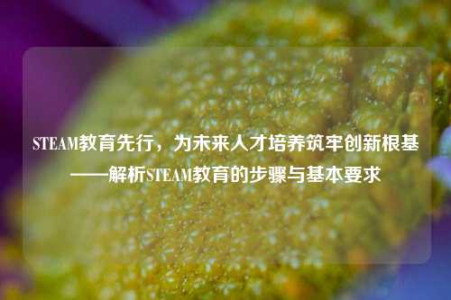 STEAM教育先行,为未来人才培养筑牢创新根基——解析STEAM教育的步骤与基本要求