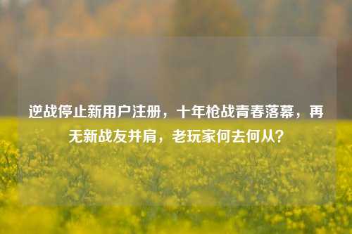 逆战停止新用户注册，十年枪战青春落幕，再无新战友并肩，老玩家何去何从？