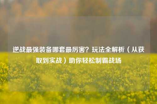 逆战最强装备哪套最厉害?玩法全解析(从获取到实战)助你轻松制霸战场