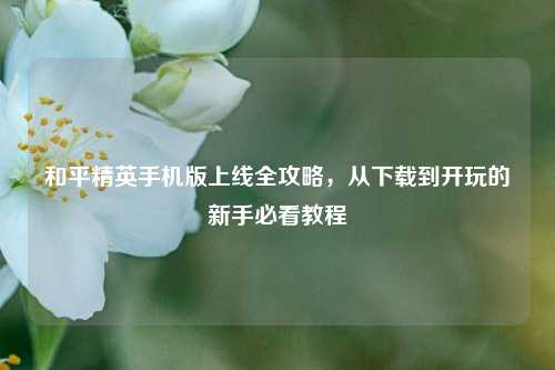 和平精英手机版上线全攻略,从下载到开玩的新手必看教程