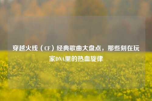 穿越火线(CF)经典歌曲大盘点,那些刻在玩家DNA里的热血旋律