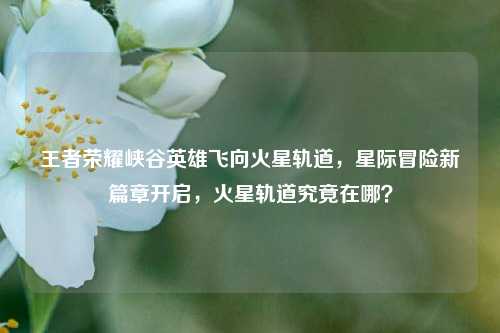 王者荣耀峡谷英雄飞向火星轨道,星际冒险新篇章开启,火星轨道究竟在哪?