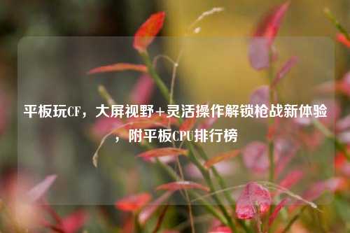 平板玩CF,大屏视野+灵活操作解锁枪战新体验,附平板CPU排行榜