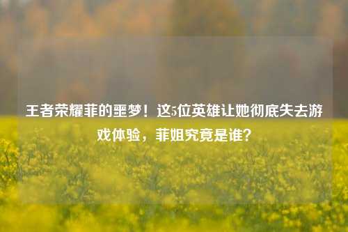 王者荣耀菲的噩梦!这5位英雄让她彻底失去游戏体验,菲姐究竟是谁?