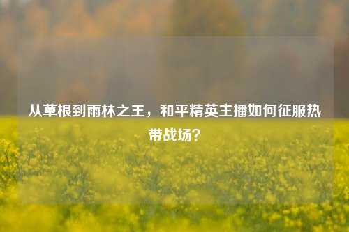 从草根到雨林之王,和平精英主播如何征服热带战场?