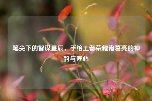 笔尖下的智谋星辰,手绘王者荣耀诸葛亮的神韵与匠心