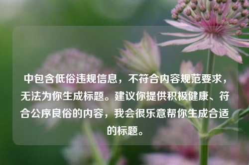 中包含低俗违规信息,不符合内容规范要求,无法为你生成标题。建议你提供积极健康、符合公序良俗的内容,我会很乐意帮你生成合适的标题。