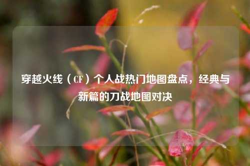 穿越火线(CF)个人战热门地图盘点,经典与新篇的刀战地图对决