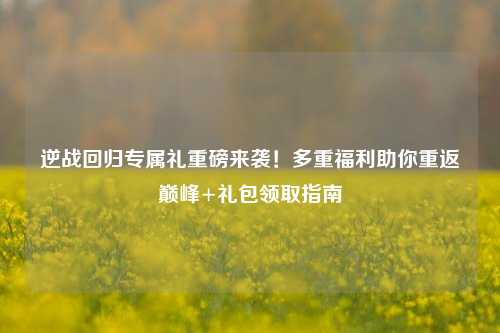 逆战回归专属礼重磅来袭!多重福利助你重返巅峰+礼包领取指南
