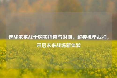 逆战未来战士购买指南与时间,解锁机甲战神,开启未来战场新体验