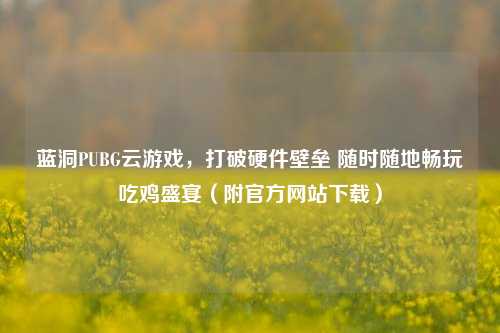 蓝洞PUBG云游戏，打破硬件壁垒 随时随地畅玩吃鸡盛宴（附官方网站下载）