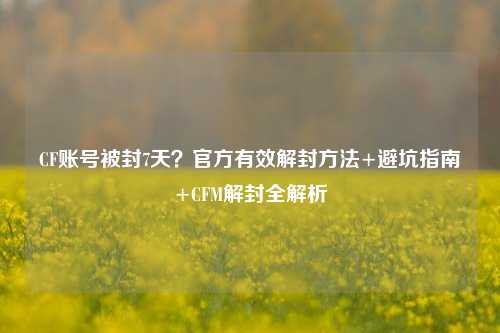 CF账号被封7天?官方有效解封 *** +避坑指南+CFM解封全解析