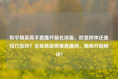 和平精英高手直播开箱名场面，欧皇附体还是技巧加持？全程高能燃爆直播间，揭秘开箱秘诀！