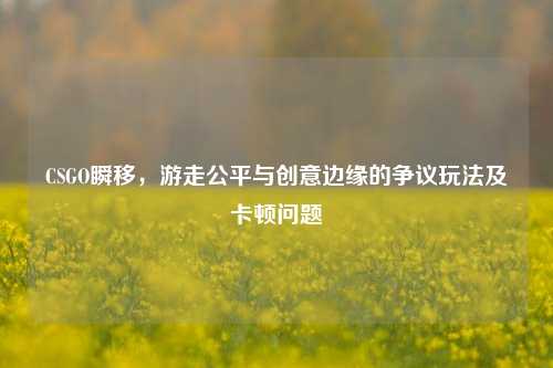 CSGO瞬移,游走公平与创意边缘的争议玩法及卡顿问题