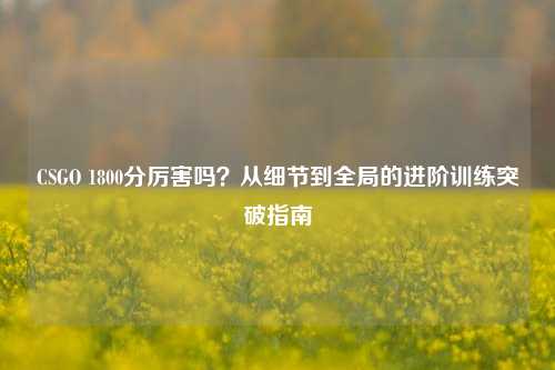 CSGO 1800分厉害吗?从细节到全局的进阶训练突破指南