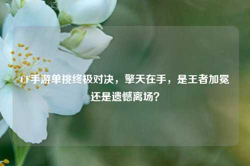 CF手游单挑终极对决,擎天在手,是王者加冕还是遗憾离场?