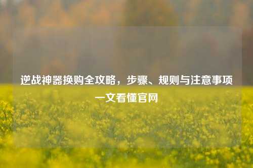 逆战神器换购全攻略,步骤、规则与注意事项一文看懂官网