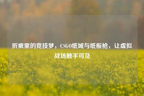 折痕里的竞技梦,CSGO纸城与纸板枪,让虚拟战场触手可及