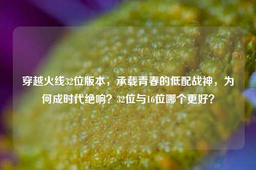 穿越火线32位版本,承载青春的低配战神,为何成时代绝响?32位与16位哪个更好?