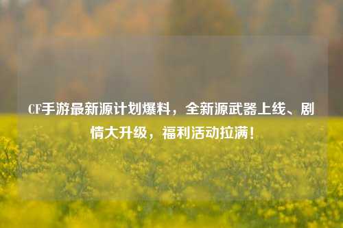 CF手游最新源计划爆料,全新源武器上线、剧情大升级,福利活动拉满!