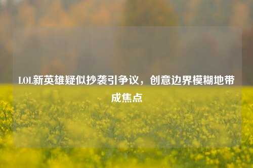 LOL新英雄疑似抄袭引争议,创意边界模糊地带成焦点