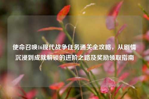 使命召唤16现代战争任务通关全攻略，从剧情沉浸到成就解锁的进阶之路及奖励领取指南