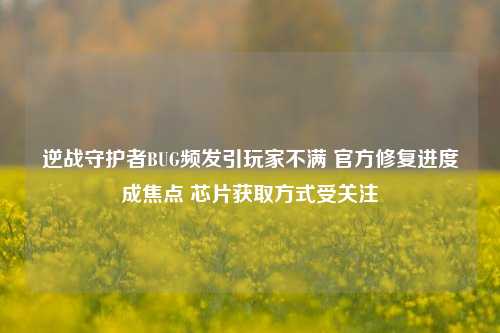 逆战守护者BUG频发引玩家不满 官方修复进度成焦点 芯片获取方式受关注
