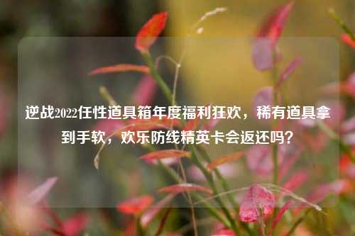 逆战2022任性道具箱年度福利狂欢,稀有道具拿到手软,欢乐防线精英卡会返还吗?