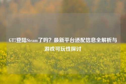 GT7登陆Steam了吗?最新平台适配信息全解析与游戏可玩性探讨