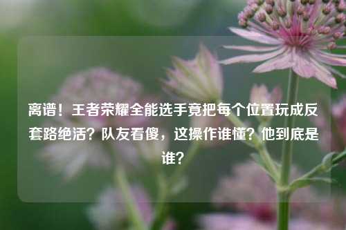 离谱!王者荣耀全能选手竟把每个位置玩成反套路绝活?队友看傻,这操作谁懂?他到底是谁?