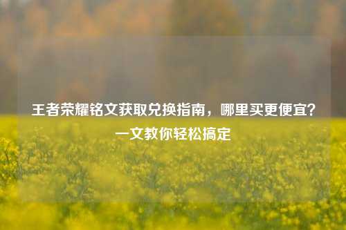 王者荣耀铭文获取兑换指南,哪里买更便宜?一文教你轻松搞定