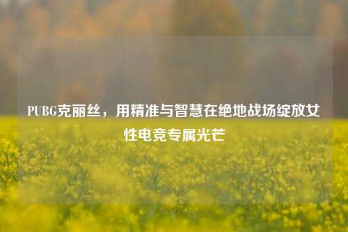 PUBG克丽丝，用精准与智慧在绝地战场绽放女性电竞专属光芒
