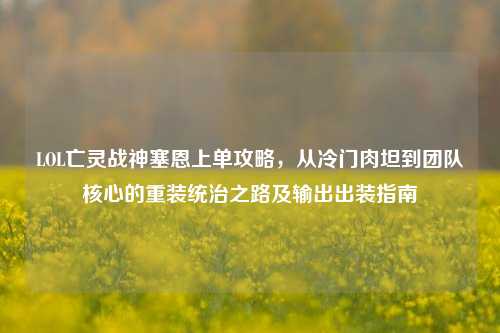 LOL亡灵战神塞恩上单攻略,从冷门肉坦到团队核心的重装统治之路及输出出装指南