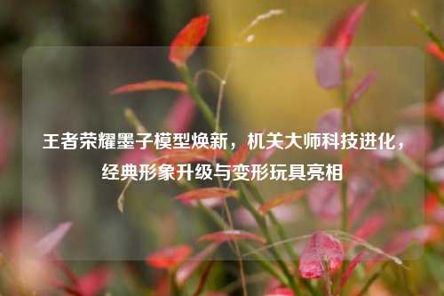 王者荣耀墨子模型焕新,机关大师科技进化,经典形象升级与变形玩具亮相