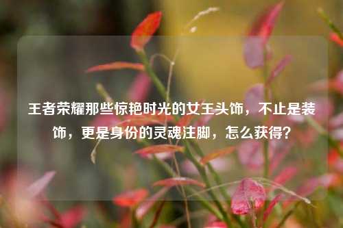 王者荣耀那些惊艳时光的女王头饰，不止是装饰，更是身份的灵魂注脚，怎么获得？