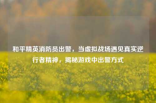 和平精英消防员出警，当虚拟战场遇见真实逆行者精神，揭秘游戏中出警方式