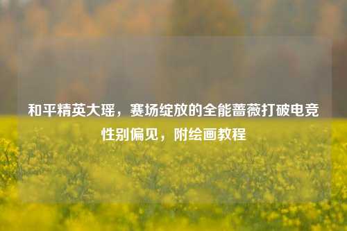 和平精英大瑶,赛场绽放的全能蔷薇打破电竞性别偏见,附绘画教程
