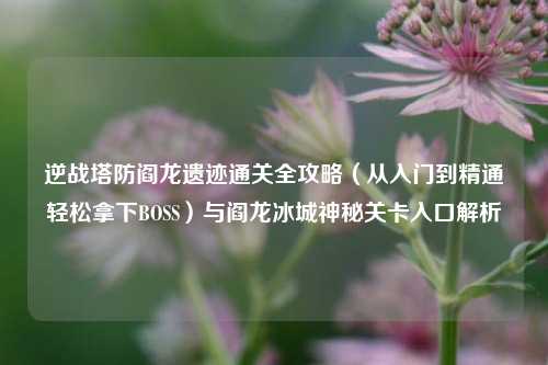逆战塔防阎龙遗迹通关全攻略(从入门到精通轻松拿下BOSS)与阎龙冰城神秘关卡入口解析