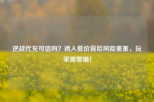 逆战代充可信吗?诱人低价背后风险重重,玩家需警惕!