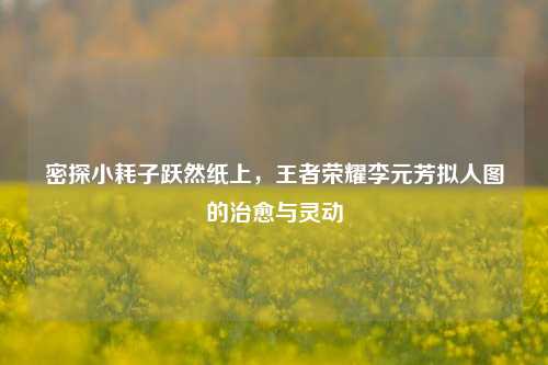密探小耗子跃然纸上,王者荣耀李元芳拟人图的治愈与灵动