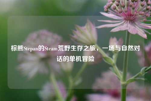 棕熊Stepan的Steam荒野生存之旅,一场与自然对话的单机冒险