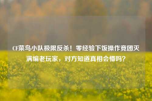 CF菜鸟小队极限反杀!零经验下饭操作竟团灭满编老玩家,对方知道真相会懵吗?