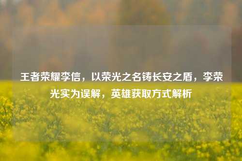 王者荣耀李信,以荣光之名铸长安之盾,李荣光实为误解,英雄获取方式解析