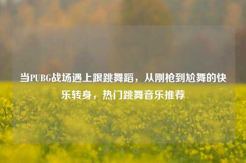 当PUBG战场遇上跟跳舞蹈,从刚枪到尬舞的快乐转身,热门跳舞音乐推荐