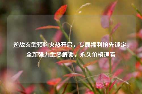 逆战玄武预购火热开启,专属福利抢先锁定,全新强力武器解锁,永久价格速看